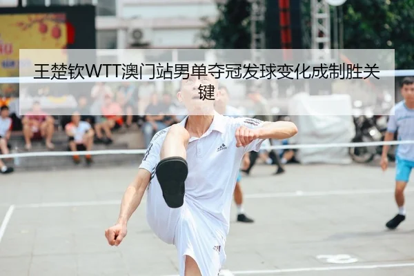 王楚钦WTT澳门站男单夺冠发球变化成制胜关键