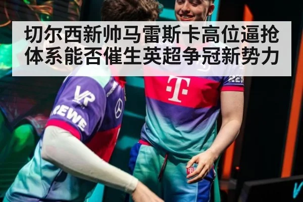 切尔西新帅马雷斯卡高位逼抢体系能否催生英超争冠新势力